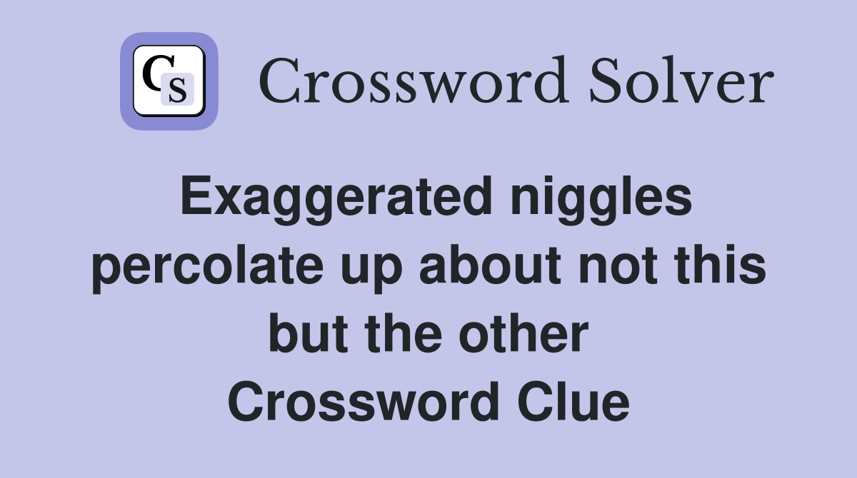 Exaggerated niggles percolate up about not this but the other